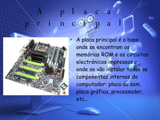 A placa principal A placa principal é a base onde se encontram as memórias ROM e os circuitos electrónicos impressos e onde se vão instalar todos os componentes internos do computador: placa de som, placa gráfica, processador, etc... 