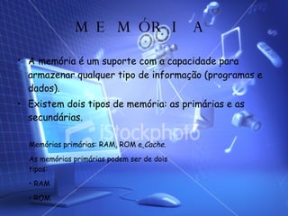MEMÓRIA A   memória é um suporte com a capacidade para armazenar qualquer tipo de informação (programas e dados). Existem dois tipos de memória: as primárias e as secundárias. Memórias primárias: RAM, ROM e   Cache. As memórias primárias podem ser de dois tipos: RAM ROM 