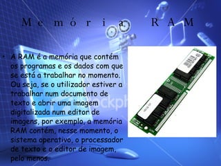 Memória RAM A RAM é a memória que contém os programas e os dados com que se está a trabalhar no momento. Ou seja, se o utilizador estiver a trabalhar num documento de texto e abrir uma imagem digitalizada num editor de imagens, por exemplo, a memória RAM contém, nesse momento, o sistema operativo, o processador de texto e o editor de imagem, pelo menos. 