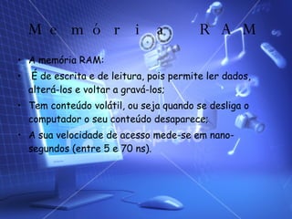 Memória RAM A memória RAM: É de escrita e de leitura, pois permite ler dados, alterá-los e voltar a gravá-los; Tem conteúdo volátil, ou seja quando se desliga o computador o seu conteúdo desaparece; A sua velocidade de acesso mede-se em nano-segundos (entre 5 e 70 ns).  