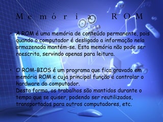Memória ROM A ROM é uma memória de conteúdo permanente, pois quando o computador é desligado a informação nela armazenada mantém-se. Esta memória não pode ser reescrita, servindo apenas para leitura. O ROM-BIOS é um programa que fica gravado em memória ROM e cuja principal função é controlar o hardware do computador. Desta forma, os trabalhos são mantidos durante o tempo que se quiser, podendo ser reutilizados, transportados para outros computadores, etc. 
