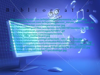 Bibliografia http://www.pcfloripa.com.br/loja/images/impressora_hp_6980.jpg http://atualizetelecom.com.br/loja/images/mini_mouse_optico_com_fio.jpg http://www.netbanker.com/Images/scanner.jpg http://iphone2007ipod.files.wordpress.com/2007/07/monitor_lg_lcd_24.jpg http:// www.cablescan.com / images /5210917.gif http:// www.legitreviews.com / images / reviews /616/nvidia_780i_motherboard.jpg http:// www.inforpascoa.pt / img / cat / teclado_rato_sem_fios.jpg http:// www.babooforum.com.br / idealbb /files/23847-soundblaster1.jpg http://www.orbit.com.br/modules/rmms/uploads/EG1032_LxBqgWNB.JPG http://images.amazon.com/images/P/B00005B3ZW.01.LZZZZZZZ.jpg   http://www.cn-dos.net/msdos71/pic/doslogo.jpg 