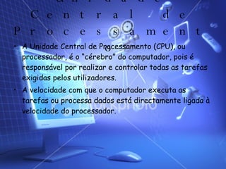 Unidade Central de Processamento A Unidade Central de Processamento (CPU), ou processador, é o “cérebro” do computador, pois é responsável por realizar e controlar todas as tarefas exigidas pelos utilizadores. A velocidade com que o computador executa as tarefas ou processa dados está directamente ligada à velocidade do processador.  