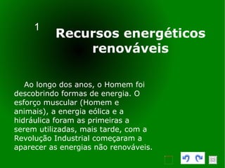 1 Recursos energéticos renováveis Ao longo dos anos, o Homem foi descobrindo formas de energia. O esforço muscular (Homem e animais), a energia eólica e a hidráulica foram as primeiras a serem utilizadas, mais tarde, com a Revolução Industrial começaram a aparecer as energias não renováveis.  