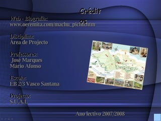 Créditos Web - Biografia: www.oeremita.com/machu_pichu.htm Disciplina: Área de Projecto Professores: José Marques  Mário Afonso Escola:   EB 2/3 Vasco Santana Projecto: S.U.A.I. Ano lectivo 2007/2008 