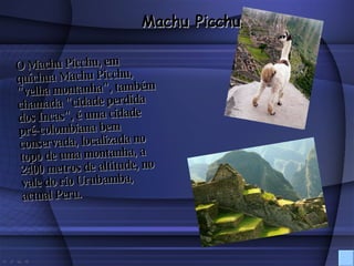 O Machu Picchu, em quíchua Machu Picchu, "velha montanha", também chamada "cidade perdida dos Incas", é uma cidade pré-colombiana bem conservada, localizada no topo de uma montanha, a 2400 metros de altitude, no vale do rio Urubamba, actual Peru.   Machu Picchu 