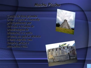 Consta de duas grandes áreas: a agrícola formada principalmente por terraços e recintos de armazenagem de alimentos; e a outra urbana, na qual se destaca a zona sagrada com templos, praças e mausoléus reais. Machu Picchu 