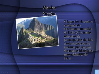 O lugar foi elevado à categoria de Património mundial da UNESCO, tendo sido alvo de preocupações devido à interacção com o turismo por ser um dos pontos históricos mais visitados do Peru. Machu Picchu 