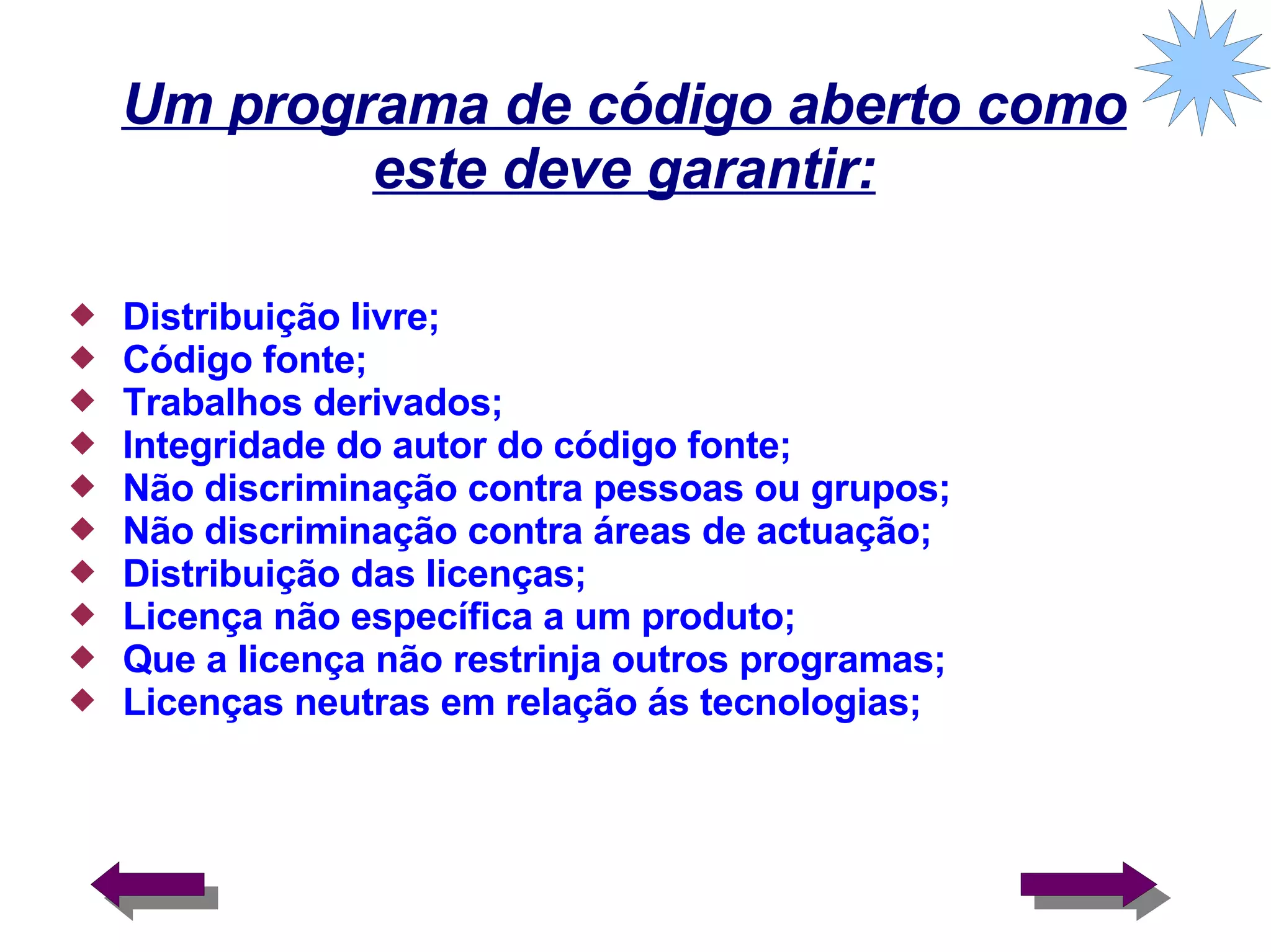 Um programa de código aberto como este deve garantir: Distribuição livre; Código fonte; Trabalhos derivados; Integridade do autor do código fonte; Não discriminação contra pessoas ou grupos; Não discriminação contra áreas de actuação; Distribuição das licenças; Licença não específica a um produto; Que a licença não restrinja outros programas; Licenças neutras em relação ás tecnologias; 