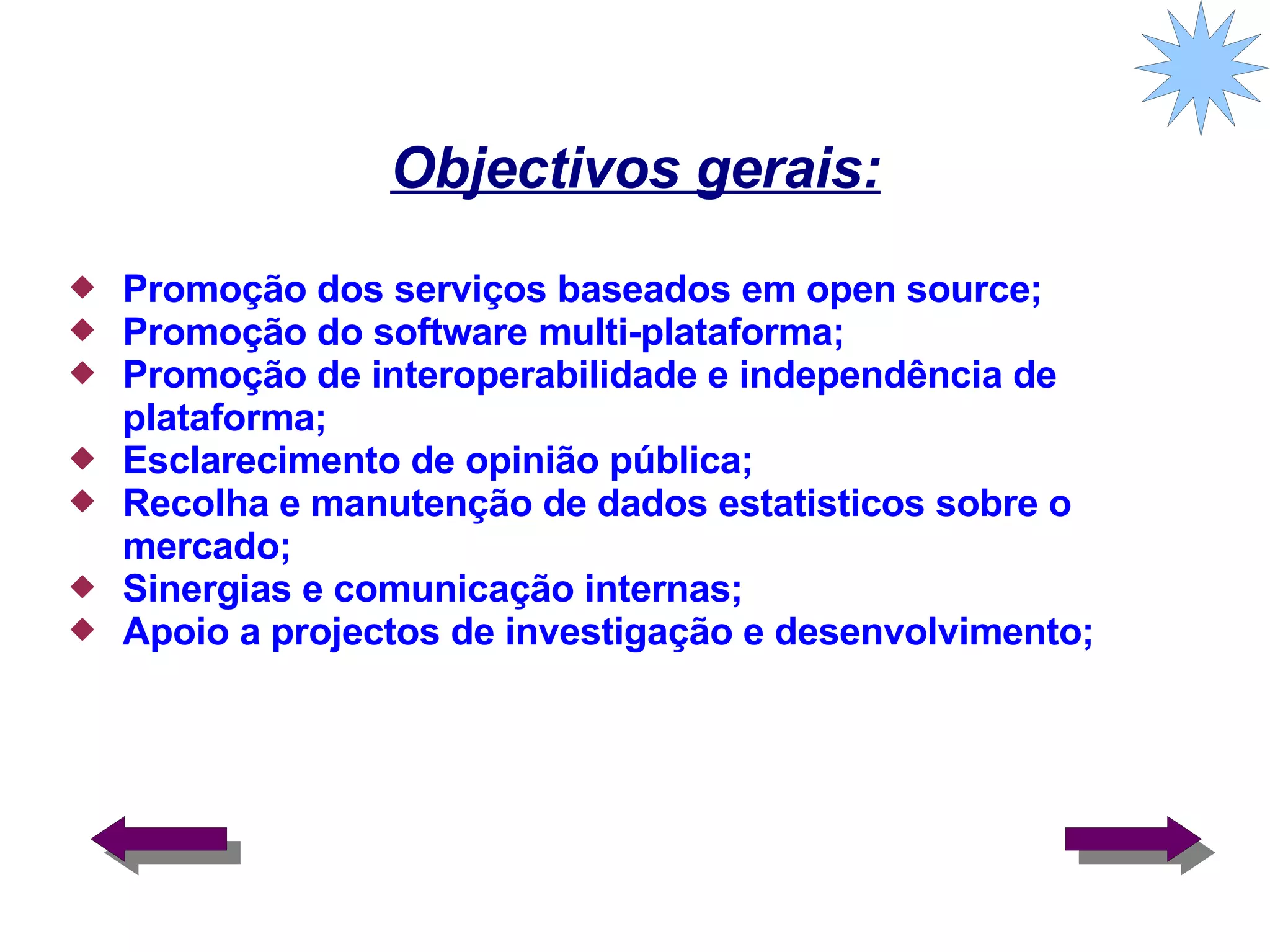 Objectivos gerais: Promoção dos serviços baseados em open source; Promoção do software multi-plataforma; Promoção de interoperabilidade e independência de plataforma; Esclarecimento de opinião pública; Recolha e manutenção de dados estatisticos sobre o mercado; Sinergias e comunicação internas; Apoio a projectos de investigação e desenvolvimento;  