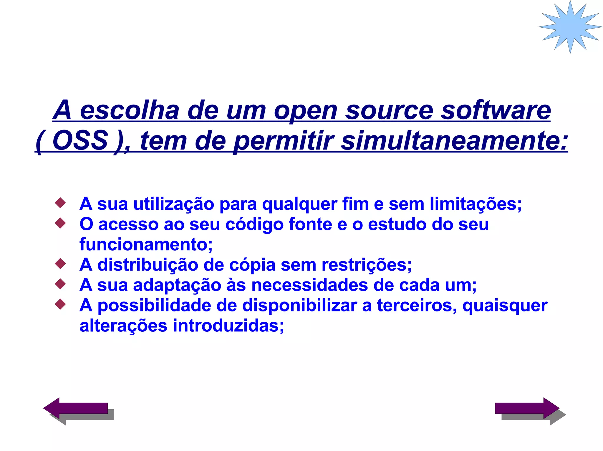 A escolha de um open source software ( OSS ), tem de permitir simultaneamente: A sua utilização para qualquer fim e sem limitações; O acesso ao seu código fonte e o estudo do seu funcionamento; A distribuição de cópia sem restrições; A sua adaptação às necessidades de cada um; A possibilidade de disponibilizar a terceiros, quaisquer alterações introduzidas;  
