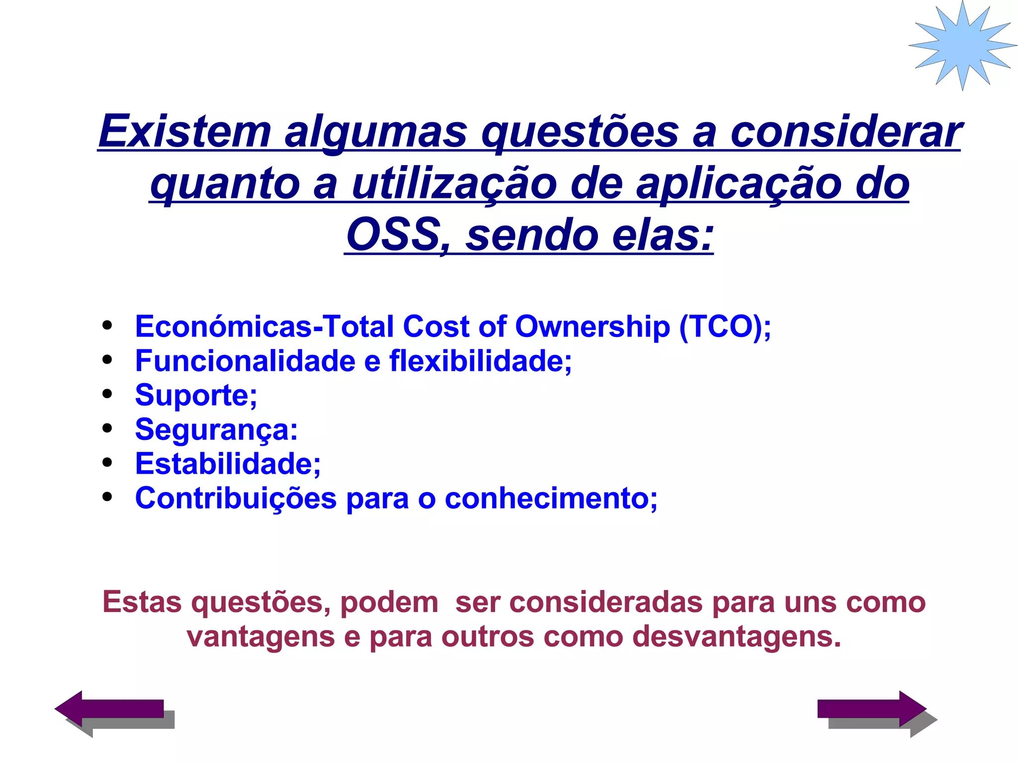 Existem algumas questões a considerar quanto a utilização de aplicação do OSS, sendo elas: Estas questões, podem  ser consideradas para uns como vantagens e para outros como desvantagens. Económicas-Total Cost of Ownership (TCO); Funcionalidade e flexibilidade; Suporte; Segurança: Estabilidade; Contribuições para o conhecimento; 