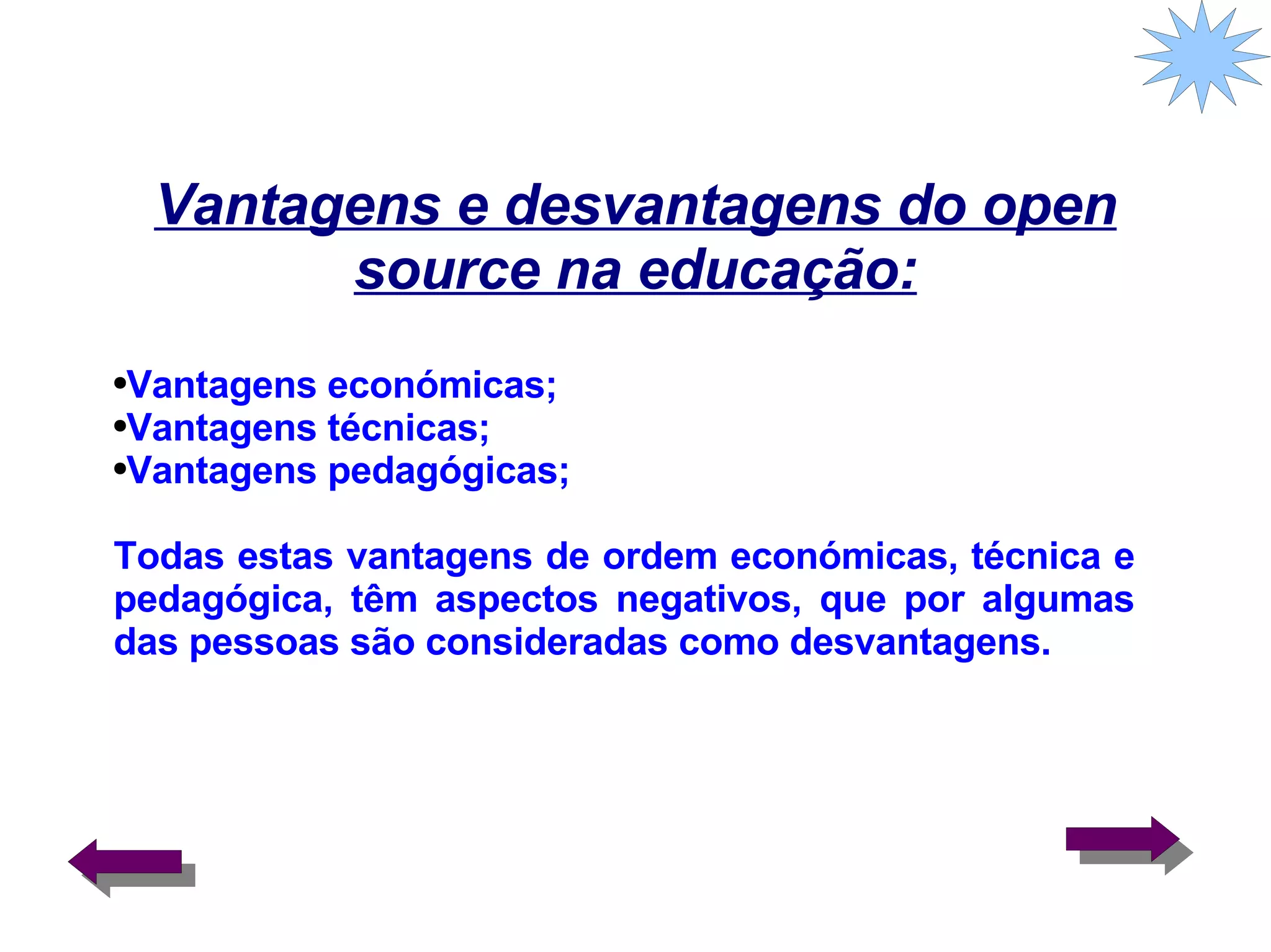 Vantagens e desvantagens do open source na educação: Vantagens económicas; Vantagens técnicas; Vantagens pedagógicas;  Todas estas vantagens de ordem económicas, técnica e pedagógica, têm aspectos negativos, que por algumas das pessoas são consideradas como desvantagens. 