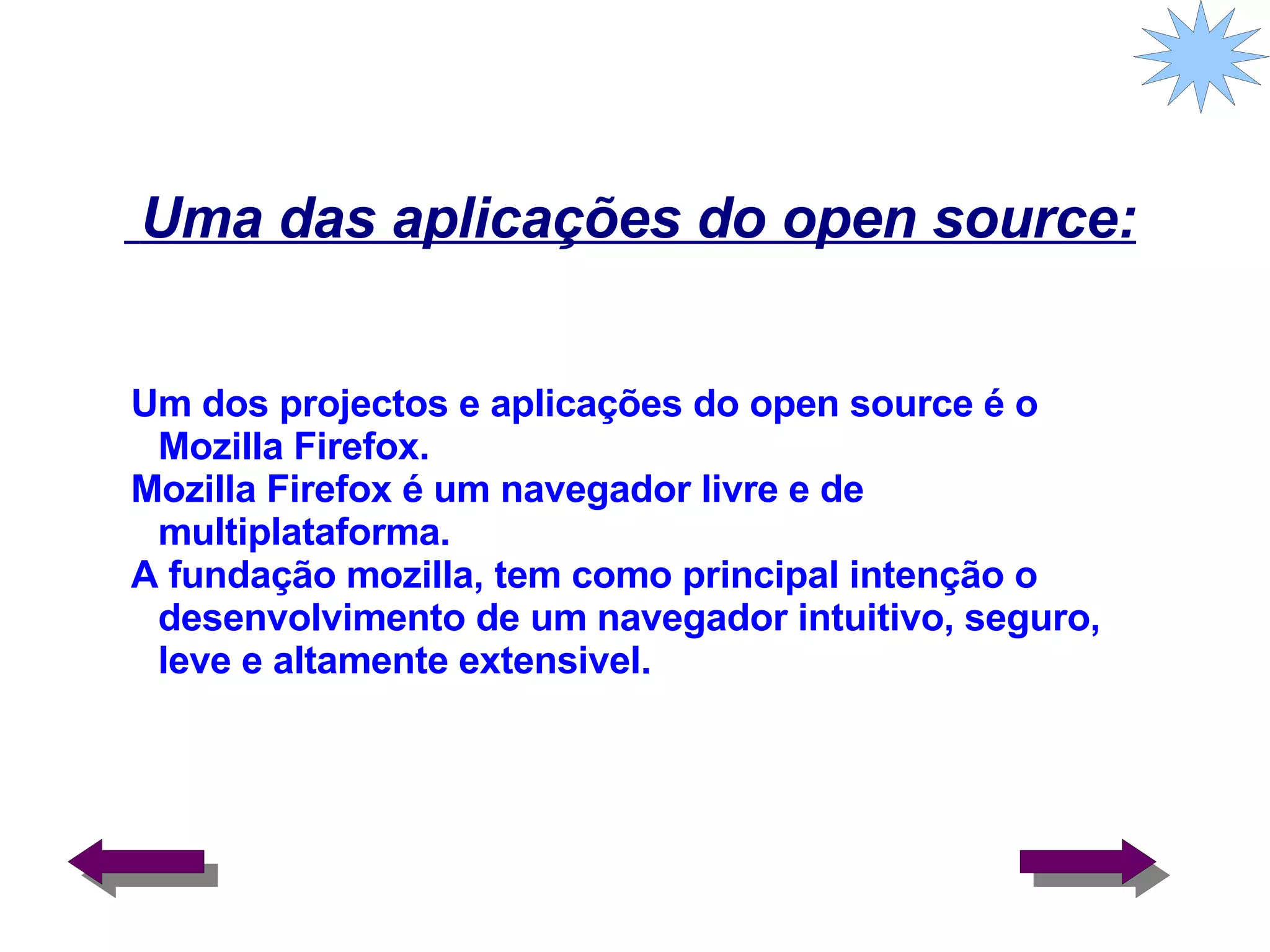 Uma das aplicações do open source: Um dos projectos e aplicações do open source é o Mozilla Firefox. Mozilla Firefox é um navegador livre e de multiplataforma. A fundação mozilla, tem como principal intenção o desenvolvimento de um navegador intuitivo, seguro, leve e altamente extensivel. 