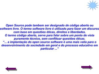 Open Source pode tambem ser designado de código aberto ou software livre. O termo software livre é utilizado para fazer um discurso com base em questões éticas, direitos e liberdades. O termo código aberto, serve para falar sobre um ponto de vista puramente técnico, sem conflituar questões éticas. “... a implantação do open source software é uma mais valia para o desenvolvimento da sociedade em geral e do processo educativo em particular ...” 