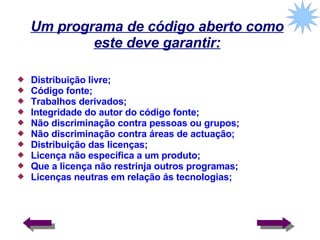 Um programa de código aberto como este deve garantir: Distribuição livre; Código fonte; Trabalhos derivados; Integridade do autor do código fonte; Não discriminação contra pessoas ou grupos; Não discriminação contra áreas de actuação; Distribuição das licenças; Licença não específica a um produto; Que a licença não restrinja outros programas; Licenças neutras em relação ás tecnologias; 