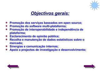 Objectivos gerais: Promoção dos serviços baseados em open source; Promoção do software multi-plataforma; Promoção de interoperabilidade e independência de plataforma; Esclarecimento de opinião pública; Recolha e manutenção de dados estatisticos sobre o mercado; Sinergias e comunicação internas; Apoio a projectos de investigação e desenvolvimento;  