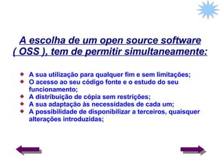A escolha de um open source software ( OSS ), tem de permitir simultaneamente: A sua utilização para qualquer fim e sem limitações; O acesso ao seu código fonte e o estudo do seu funcionamento; A distribuição de cópia sem restrições; A sua adaptação às necessidades de cada um; A possibilidade de disponibilizar a terceiros, quaisquer alterações introduzidas;  