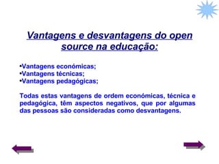 Vantagens e desvantagens do open source na educação: Vantagens económicas; Vantagens técnicas; Vantagens pedagógicas;  Todas estas vantagens de ordem económicas, técnica e pedagógica, têm aspectos negativos, que por algumas das pessoas são consideradas como desvantagens. 