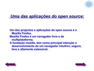 Uma das aplicações do open source: Um dos projectos e aplicações do open source é o Mozilla Firefox. Mozilla Firefox é um navegador livre e de multiplataforma. A fundação mozilla, tem como principal intenção o desenvolvimento de um navegador intuitivo, seguro, leve e altamente extensivel. 