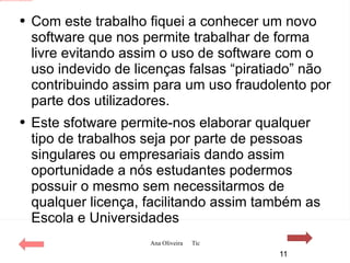 Com este trabalho fiquei a conhecer um novo software que nos permite trabalhar de forma livre evitando assim o uso de software com o uso indevido de licenças falsas “piratiado” não contribuindo assim para um uso fraudolento por parte dos utilizadores. Este sfotware permite-nos elaborar qualquer tipo de trabalhos seja por parte de pessoas singulares ou empresariais dando assim oportunidade a nós estudantes podermos possuir o mesmo sem necessitarmos de qualquer licença, facilitando assim também as Escola e Universidades 
