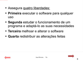Assegura  quatro liberdades: Primeira  executar o software para qualquer uso Segunda  estudar o funcionamento de um programa e adaptá-lo as suas necessidades Terceira  melhoar e alterar o software  Quarta  redistribuir as alterações feitas 