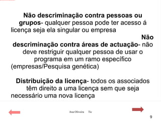 Não descriminação contra pessoas ou grupos - qualquer pessoa pode ter acesso á licença seja ela singular ou empresa Não descriminação contra áreas de actuação - não deve restriguir qualquer pessoa de usar o programa em um ramo específico   (empresas/Pesquisa genética) Distribuição da licença - todos os associados têm direito a uma licença sem que seja necessário uma nova licença 