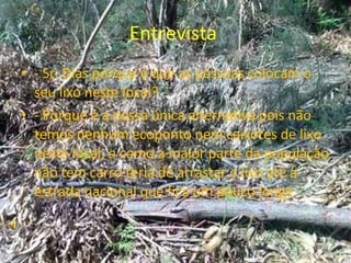 Entrevista  - Sr. Dias porque é que as pessoas colocam o seu lixo neste local? - Porque é a nossa única alternativa pois não temos nenhum ecoponto nem caixotes de lixo neste local, e como a maior parte da população não tem carro teria de arrastar o lixo até a estrada nacional que fica um pouco longe. 