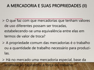 A MERCADORIA E SUAS PROPRIEDADES (II)
 O que faz com que mercadorias que tenham valores
de uso diferentes possam ser trocadas,
estabelecendo-se uma equivalência entre elas em
termos de valor de troca?
 A propriedade comum das mercadorias é o trabalho
ou a quantidade de trabalho necessário para produzi-
las.
 Há no mercado uma mercadoria especial, base da
acumulação capitalista: a força de trabalho.
D
 