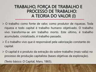 TRABALHO, FORÇA DE TRABALHO E
PROCESSO DE TRABALHO:
A TEORIA DO VALOR (I)
 O trabalho como fonte de valor, como produtor de riquezas. Toda
riqueza e todo capital é trabalho humano objetivado. O trabalho
vivo transforma-se em trabalho morto. Este último, é trabalho
acumulado, cristalizado, é trabalho passado.
 É o trabalho vivo que é responsável pela valorização constante do
capital.
 O capital é o produto da extração do sobre-trabalho (mais-valia) no
processo de produção capitalista (bases objetivas da exploração).
(Texto básico: O Capital, Marx, 1865).
 