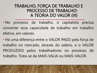 TRABALHO, FORÇA DE TRABALHO E
PROCESSO DE TRABALHO:
A TEORIA DO VALOR (III)
• No processo de trabalho, o capitalista precisa
converter essa capacidade de trabalho em trabalho
efetivo, em valores.
• Há uma diferença entre o VALOR PAGO pela força de
trabalho no mercado, através do salário, e o VALOR
PRODUZIDO pelos trabalhadores no processo de
trabalho. Trata-se da MAIS-VALIA ou MAIS-VALOR.
 