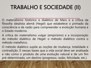 TRABALHO E SOCIEDADE (II)
O materialismo histórico e dialético de Marx e a crítica da
filosofia idealista alemã (Hegel) que estabelece o primado da
consciência e da razão para compreender a evolução humana e
o Estado moderno.
A crítica do materialismo vulgar (empirismo) e a incorporação
do método dialético de Hegel: o método dialético contra o
método metafísico.
O método dialético supõe as noções de mudança, totalidade e
contradição. É nessas bases que a vida social deve ser analisada
e não como o produto de uma evolução natural e de um fim
pré-determinado, um destino (progresso, razão, felicidade, etc.).
 