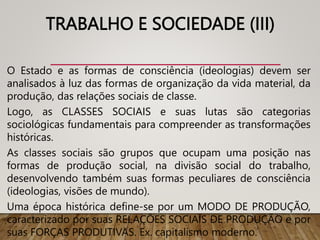 TRABALHO E SOCIEDADE (III)
O Estado e as formas de consciência (ideologias) devem ser
analisados à luz das formas de organização da vida material, da
produção, das relações sociais de classe.
Logo, as CLASSES SOCIAIS e suas lutas são categorias
sociológicas fundamentais para compreender as transformações
históricas.
As classes sociais são grupos que ocupam uma posição nas
formas de produção social, na divisão social do trabalho,
desenvolvendo também suas formas peculiares de consciência
(ideologias, visões de mundo).
Uma época histórica define-se por um MODO DE PRODUÇÃO,
caracterizado por suas RELAÇÕES SOCIAIS DE PRODUÇÃO e por
suas FORÇAS PRODUTIVAS. Ex. capitalismo moderno.
 