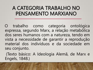 A CATEGORIA TRABALHO NO
PENSAMENTO MARXIANO
O trabalho como categoria ontológica
expressa, segundo Marx, a relação metabólica
dos seres humanos com a natureza, tendo em
vista a necessidade de garantir a reprodução
material dos indivíduos e da sociedade em
seu conjunto.
(Texto básico: A Ideologia Alemã, de Marx e
Engels, 1848.)
 