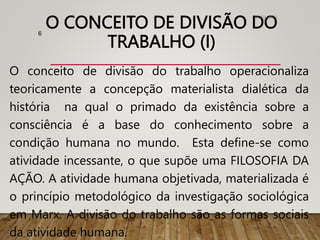 O CONCEITO DE DIVISÃO DO
TRABALHO (I)
O conceito de divisão do trabalho operacionaliza
teoricamente a concepção materialista dialética da
história na qual o primado da existência sobre a
consciência é a base do conhecimento sobre a
condição humana no mundo. Esta define-se como
atividade incessante, o que supõe uma FILOSOFIA DA
AÇÃO. A atividade humana objetivada, materializada é
o princípio metodológico da investigação sociológica
em Marx. A divisão do trabalho são as formas sociais
da atividade humana.
01/04/2023
6
 