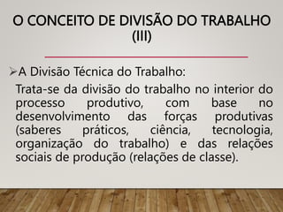 O CONCEITO DE DIVISÃO DO TRABALHO
(III)
A Divisão Técnica do Trabalho:
Trata-se da divisão do trabalho no interior do
processo produtivo, com base no
desenvolvimento das forças produtivas
(saberes práticos, ciência, tecnologia,
organização do trabalho) e das relações
sociais de produção (relações de classe).
 