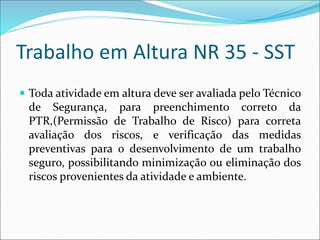 Trabalho em Altura NR 35 - SST
 Toda atividade em altura deve ser avaliada pelo Técnico
de Segurança, para preenchimento correto da
PTR,(Permissão de Trabalho de Risco) para correta
avaliação dos riscos, e verificação das medidas
preventivas para o desenvolvimento de um trabalho
seguro, possibilitando minimização ou eliminação dos
riscos provenientes da atividade e ambiente.
 