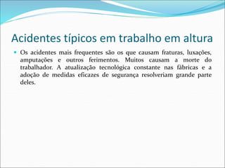 Acidentes típicos em trabalho em altura
 Os acidentes mais frequentes são os que causam fraturas, luxações,
amputações e outros ferimentos. Muitos causam a morte do
trabalhador. A atualização tecnológica constante nas fábricas e a
adoção de medidas eficazes de segurança resolveriam grande parte
deles.
 
