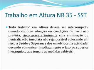 Trabalho em Altura NR 35 - SST
 Todo trabalho em Altura deverá ser interrompido,
quando verificar situação ou condições de risco não
prevista, risco grave e iminente cuja eliminação ou
neutralização imediata não seja possível colocando em
risco a Saúde e Segurança dos envolvidos na atividade,
devendo comunicar imediatamente o fato ao superior
hierárquico, que tomara as medidas cabíveis.
 