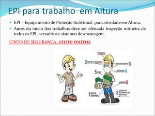 EPI para trabalho em Altura
 EPI – Equipamento de Proteção Individual, para atividade em Altura.
 Antes do início dos trabalhos deve ser efetuada inspeção rotineira de
todos os EPI, acessórios e sistemas de ancoragem.
CINTO DE SEGURANÇA, entre outros
 