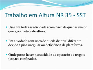 Trabalho em Altura NR 35 - SST
 Usar em todas as atividades com risco de quedas maior
que 2,00 metros de altura.
 Em atividade com risco de queda de nível diferente
devido a piso irregular ou deficiência de plataforma.
 Onde possa haver necessidade de operação de resgate
(espaço confinado).
 