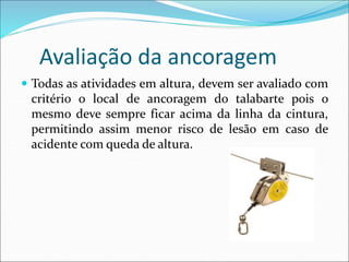 Avaliação da ancoragem
 Todas as atividades em altura, devem ser avaliado com
critério o local de ancoragem do talabarte pois o
mesmo deve sempre ficar acima da linha da cintura,
permitindo assim menor risco de lesão em caso de
acidente com queda de altura.
 