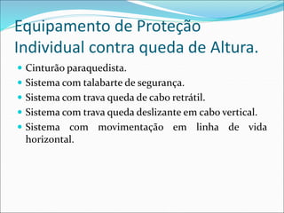 Equipamento de Proteção
Individual contra queda de Altura.
 Cinturão paraquedista.
 Sistema com talabarte de segurança.
 Sistema com trava queda de cabo retrátil.
 Sistema com trava queda deslizante em cabo vertical.
 Sistema com movimentação em linha de vida
horizontal.
 
