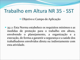 Trabalho em Altura NR 35 - SST
 Objetivo e Campo de Aplicação
 35.1.1 Esta Norma estabelece os requisitos mínimos e as
medidas de proteção para o trabalho em altura,
envolvendo o planejamento, a organização e a
execução, de forma a garantir a segurança e a saúde dos
trabalhadores envolvidos direta ou indiretamente com
esta atividade.
 
