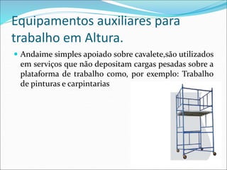 Equipamentos auxiliares para
trabalho em Altura.
 Andaime simples apoiado sobre cavalete,são utilizados
em serviços que não depositam cargas pesadas sobre a
plataforma de trabalho como, por exemplo: Trabalho
de pinturas e carpintarias
 