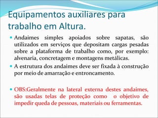 Equipamentos auxiliares para
trabalho em Altura.
 Andaimes simples apoiados sobre sapatas, são
utilizados em serviços que depositam cargas pesadas
sobre a plataforma de trabalho como, por exemplo:
alvenaria, concretagem e montagens metálicas.
 A estrutura dos andaimes deve ser fixada à construção
por meio de amarração e entroncamento.
 OBS:Geralmente na lateral externa destes andaimes,
são usadas telas de proteção como o objetivo de
impedir queda de pessoas, materiais ou ferramentas.
 