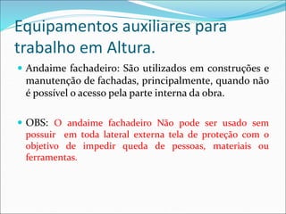 Equipamentos auxiliares para
trabalho em Altura.
 Andaime fachadeiro: São utilizados em construções e
manutenção de fachadas, principalmente, quando não
é possível o acesso pela parte interna da obra.
 OBS: O andaime fachadeiro Não pode ser usado sem
possuir em toda lateral externa tela de proteção com o
objetivo de impedir queda de pessoas, materiais ou
ferramentas.
 
