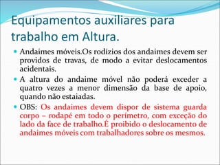 Equipamentos auxiliares para
trabalho em Altura.
 Andaimes móveis.Os rodízios dos andaimes devem ser
providos de travas, de modo a evitar deslocamentos
acidentais.
 A altura do andaime móvel não poderá exceder a
quatro vezes a menor dimensão da base de apoio,
quando não estaiadas.
 OBS: Os andaimes devem dispor de sistema guarda
corpo – rodapé em todo o perímetro, com exceção do
lado da face de trabalho.É proibido o deslocamento de
andaimes móveis com trabalhadores sobre os mesmos.
 