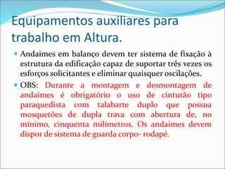 Equipamentos auxiliares para
trabalho em Altura.
 Andaimes em balanço devem ter sistema de fixação à
estrutura da edificação capaz de suportar três vezes os
esforços solicitantes e eliminar quaisquer oscilações.
 OBS: Durante a montagem e desmontagem de
andaimes é obrigatório o uso de cinturão tipo
paraquedista com talabarte duplo que possua
mosquetões de dupla trava com abertura de, no
mínimo, cinquenta milímetros. Os andaimes devem
dispor de sistema de guarda corpo- rodapé.
 