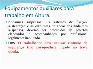Equipamentos auxiliares para
trabalho em Altura.
 Andaimes suspensos. Os sistemas de fixação,
sustentação e as estruturas de apoio dos andaimes
suspensos, deverão ser precedidos de projetos
elaborados e acompanhados por profissional
legalmente habilitado.
 OBS: O trabalhador deve utilizar cinturão de
segurança tipo paraquedista, ligado ao trava
queda.
 